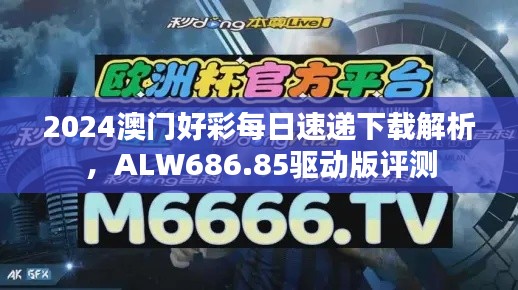 2024澳门好彩每日速递下载解析,ALW686.85驱动版评测